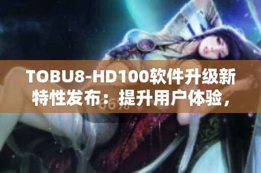 TOBU8-HD100软件升级新特性发布：提升用户体验，功能强大实用