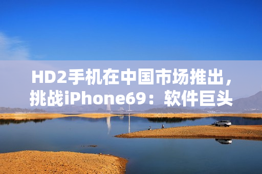 HD2手机在中国市场推出，挑战iPhone69：软件巨头之争