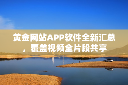 黄金网站APP软件全新汇总，覆盖视频全片段共享