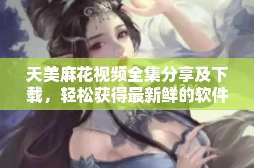 天美麻花视频全集分享及下载，轻松获得最新鲜的软件教学指南