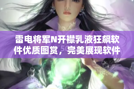雷电将军N开襟乳液狂飙软件优质图赏，完美展现软件更新速度和性能效能