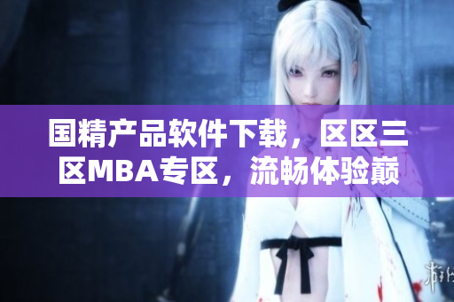 国精产品软件下载，区区三区MBA专区，流畅体验巅峰学习