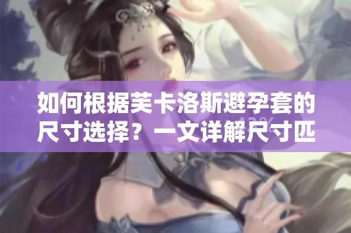 如何根据芙卡洛斯避孕套的尺寸选择？一文详解尺寸匹配技巧
