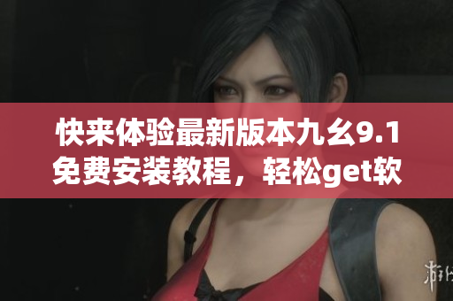 快来体验最新版本九幺9.1免费安装教程，轻松get软件安装技巧
