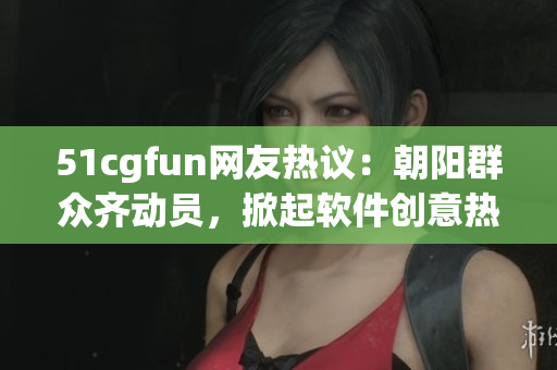 51cgfun网友热议：朝阳群众齐动员，掀起软件创意热潮