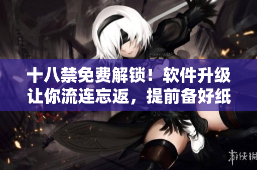 十八禁免费解锁！软件升级让你流连忘返，提前备好纸巾愉快体验