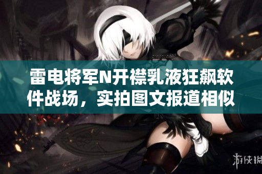 雷电将军N开襟乳液狂飙软件战场，实拍图文报道相似软件涌现风云瞬间