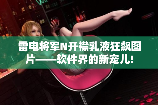 雷电将军N开襟乳液狂飙图片——软件界的新宠儿!