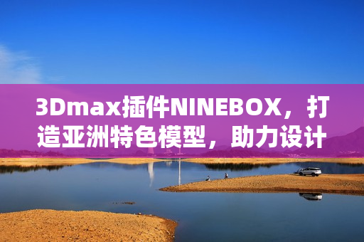 3Dmax插件NINEBOX，打造亚洲特色模型，助力设计创新