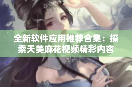 全新软件应用推荐合集：探索天美麻花视频精彩内容