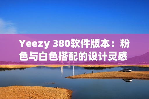 Yeezy 380软件版本：粉色与白色搭配的设计灵感 细致解读