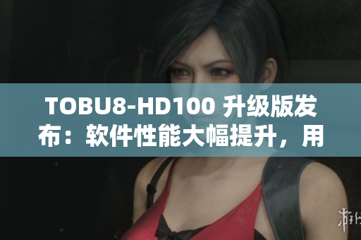TOBU8-HD100 升级版发布：软件性能大幅提升，用户体验再提升