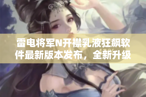 雷电将军N开襟乳液狂飙软件最新版本发布，全新升级界面揭秘