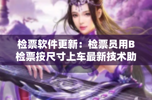 检票软件更新：检票员用B检票按尺寸上车最新技术助力车厢管理