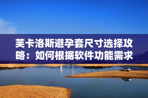 芙卡洛斯避孕套尺寸选择攻略：如何根据软件功能需求挑选最合适的规格？