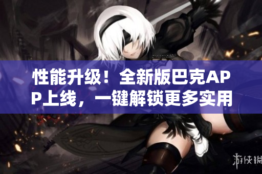 性能升级！全新版巴克APP上线，一键解锁更多实用功能，快速提升用户体验
