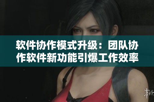 软件协作模式升级：团队协作软件新功能引爆工作效率
