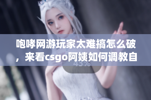 咆哮网游玩家太难搞怎么破，来看csgo阿姨如何调教自己的队友