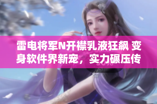 雷电将军N开襟乳液狂飙 变身软件界新宠，实力碾压传统乳液！