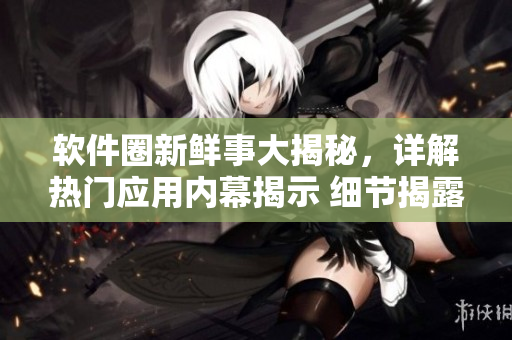 软件圈新鲜事大揭秘，详解热门应用内幕揭示 细节揭露软件背后秘密流言风云