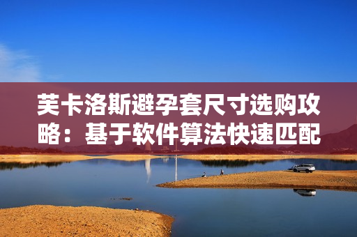 芙卡洛斯避孕套尺寸选购攻略：基于软件算法快速匹配最合适尺寸