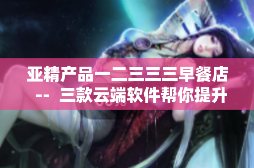 亚精产品一二三三三早餐店  --  三款云端软件帮你提升早餐店管理效率