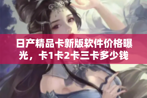 日产精品卡新版软件价格曝光，卡1卡2卡三卡多少钱？
