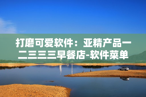 打磨可爱软件：亚精产品一二三三三早餐店-软件菜单全解析
