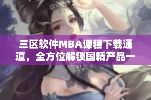 三区软件MBA课程下载通道，全方位解锁国精产品一区资讯