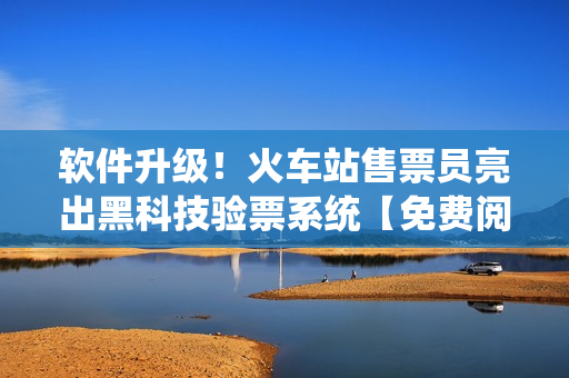 软件升级！火车站售票员亮出黑科技验票系统【免费阅读】!