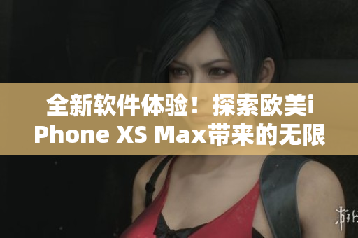 全新软件体验！探索欧美iPhone XS Max带来的无限可能