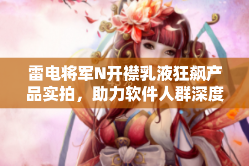 雷电将军N开襟乳液狂飙产品实拍，助力软件人群深度保湿，敏感肌肤福音