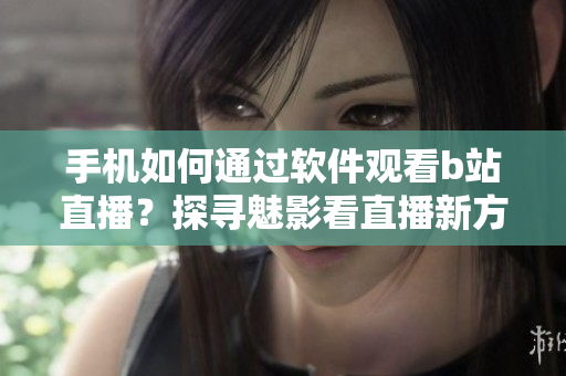 手机如何通过软件观看b站直播？探寻魅影看直播新方法