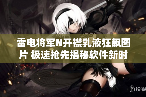 雷电将军N开襟乳液狂飙图片 极速抢先揭秘软件新时代崭新护肤法!