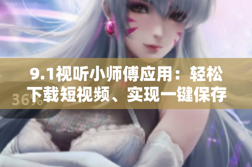 9.1视听小师傅应用：轻松下载短视频、实现一键保存