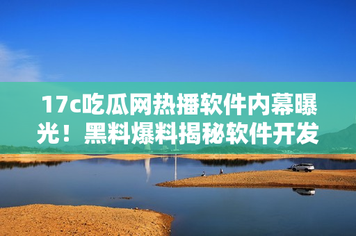 17c吃瓜网热播软件内幕曝光！黑料爆料揭秘软件开发者隐藏的秘密