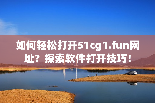 如何轻松打开51cg1.fun网址？探索软件打开技巧！