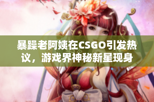 暴躁老阿姨在CSGO引发热议，游戏界神秘新星现身