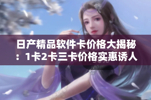 日产精品软件卡价格大揭秘：1卡2卡三卡价格实惠诱人，高质量软件任您选择