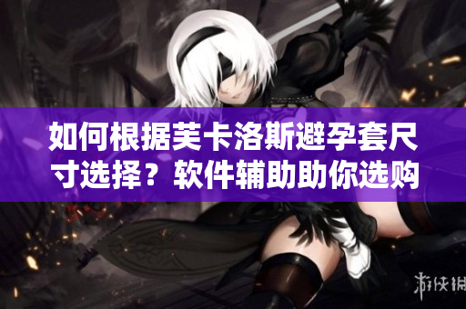 如何根据芙卡洛斯避孕套尺寸选择？软件辅助助你选购！