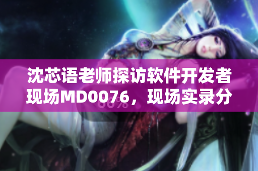 沈芯语老师探访软件开发者现场MD0076，现场实录分享