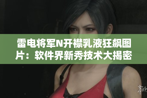 雷电将军N开襟乳液狂飙图片：软件界新秀技术大揭密