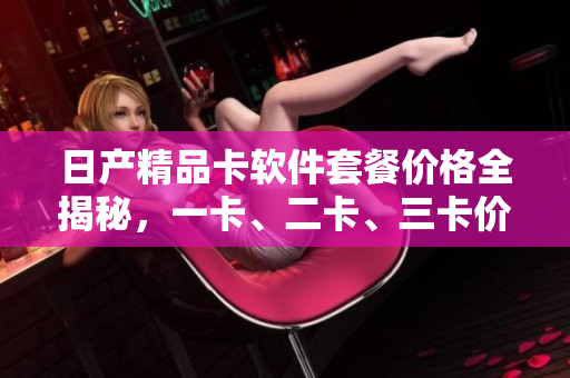 日产精品卡软件套餐价格全揭秘，一卡、二卡、三卡价格一览无余