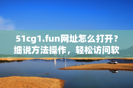 51cg1.fun网址怎么打开？细说方法操作，轻松访问软件资源