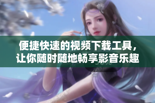 便捷快速的视频下载工具，让你随时随地畅享影音乐趣