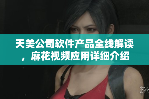 天美公司软件产品全线解读，麻花视频应用详细介绍