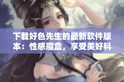 下载好色先生的最新软件版本：性感魔盒，享受美好科技生活
