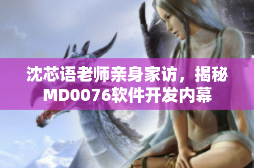沈芯语老师亲身家访，揭秘MD0076软件开发内幕