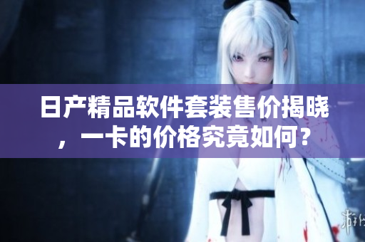 日产精品软件套装售价揭晓，一卡的价格究竟如何？