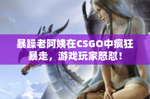 暴躁老阿姨在CSGO中疯狂暴走，游戏玩家怒怼！